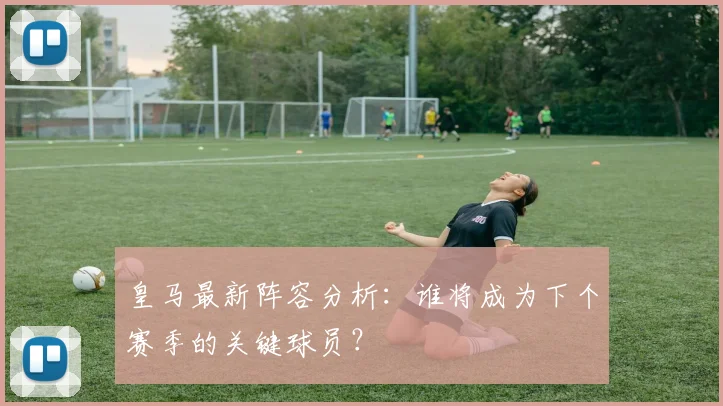 皇马最新阵容分析：谁将成为下个赛季的关键球员？