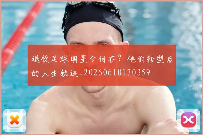 退役足球明星今何在？他们转型后的人生轨迹_20260610170359