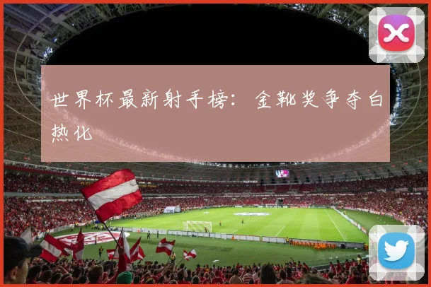 世界杯最新射手榜：金靴奖争夺白热化