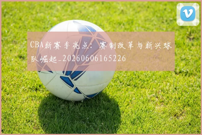 CBA新赛季亮点:赛制改革与新兴球队崛起_20260606165226