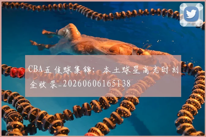 CBA五佳球集锦：本土球星高光时刻全收录_20260606165138