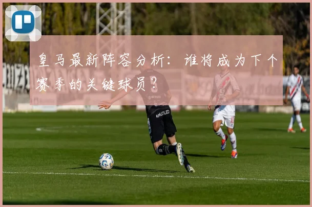 皇马最新阵容分析：谁将成为下个赛季的关键球员？