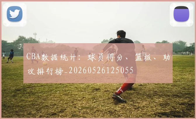 CBA数据统计:球员得分、篮板、助攻排行榜_20260526125055