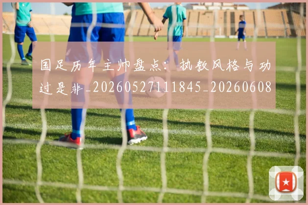 国足历年主帅盘点：执教风格与功过是非_20260527111845_20260608142847