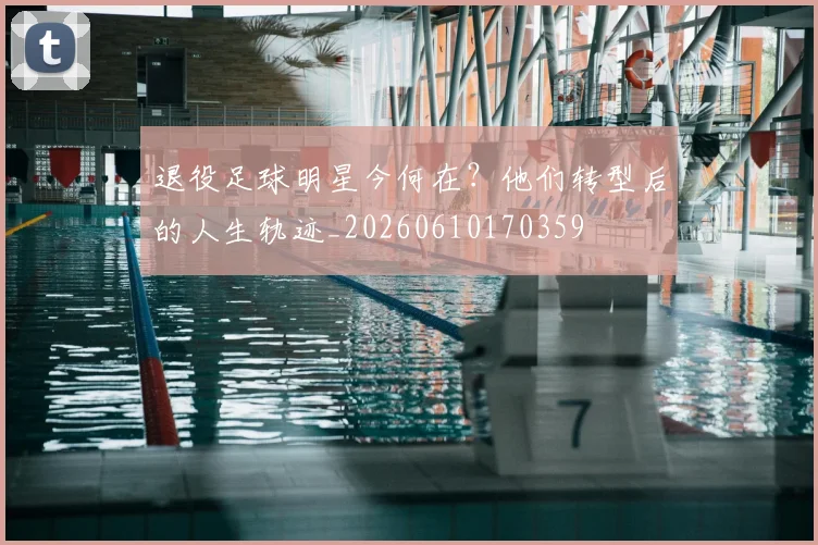 退役足球明星今何在？他们转型后的人生轨迹_20260610170359