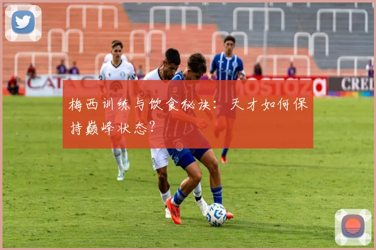 梅西训练与饮食秘诀：天才如何保持巅峰状态？