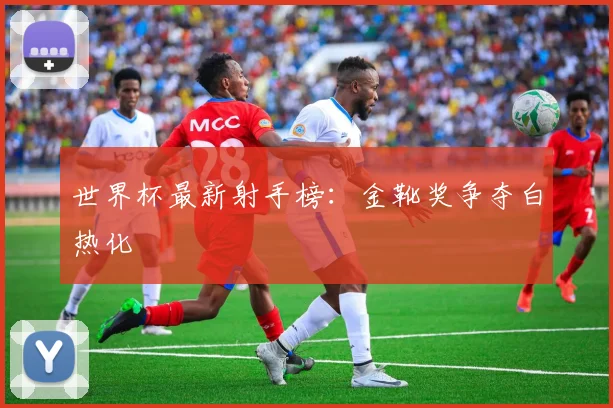 世界杯最新射手榜：金靴奖争夺白热化
